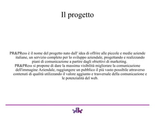 PR&PRess è il nome del progetto nato dall' idea di offrire alle piccole e medie aziende italiane, un servizio completo per lo sviluppo aziendale, progettando e realizzando piani di comunicazione a partire dagli obiettivi di marketing.  PR&PRess si propone di dare la massima visibilità migliorare la comunicazione dell'immagine Aziendale, raggiungere un pubblico il più vasto possibile attraverso contenuti di qualità utilizzando il valore aggiunto e trasversale della comunicazione e le potenzialità del web. Il progetto 