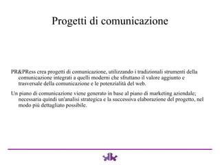 PR&PRess crea progetti di comunicazione, utilizzando i tradizionali strumenti della comunicazione integrati a quelli moderni che sfruttano il valore aggiunto e trasversale della comunicazione e le potenzialità del web.  Un piano di comunicazione viene generato in base al piano di marketing aziendale; necessaria quindi un'analisi strategica e la successiva elaborazione del progetto, nel modo più dettagliato possibile. Progetti di comunicazione 
