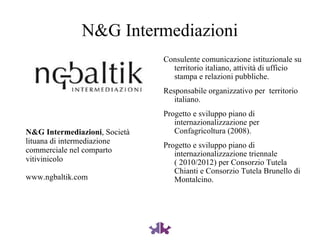 N&G Intermediazioni Consulente comunicazione istituzionale su territorio italiano, attività di ufficio stampa e relazioni pubbliche. Responsabile organizzativo per  territorio italiano. Progetto e sviluppo piano di internazionalizzazione per Confagricoltura (2008). Progetto e sviluppo piano di internazionalizzazione triennale ( 2010/2012) per Consorzio Tutela Chianti e Consorzio Tutela Brunello di Montalcino. N&G Intermediazioni , Società lituana di intermediazione commerciale nel comparto vitivinicolo www.ngbaltik.com 