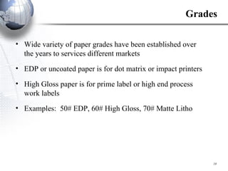 Grades Wide variety of paper grades have been established over the years to services different markets EDP or uncoated paper is for dot matrix or impact printers High Gloss paper is for prime label or high end process work labels Examples:  50# EDP, 60# High Gloss, 70# Matte Litho 