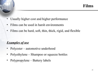 Films Usually higher cost and higher performance Films can be used in harsh environments Films can be hard, soft, thin, thick, rigid, and flexible Examples of use   Polyester – automotive underhood Polyethylene – Shampoo or squeeze bottles Polypropylene – Battery labels 