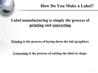 How Do You Make a Label? Label manufacturing is simply the process of  printing  and  converting Printing  is the process of laying down the ink (graphics) Converting  is the process of cutting the label to shape 