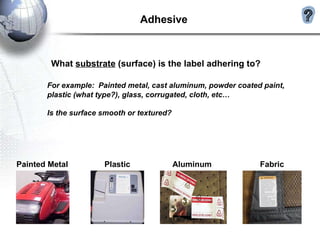 What  substrate  (surface) is the label adhering to? For example:  Painted metal, cast aluminum, powder coated paint, plastic (what type?), glass, corrugated, cloth, etc… Is the surface smooth or textured? Adhesive  Painted Metal Plastic Aluminum Fabric 