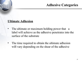 Ultimate Adhesion The ultimate or maximum holding power that  a label will achieve as the adhesive penetrates into the surface of the substrate The time required to obtain the ultimate adhesion will vary depending on the shear of the adhesive Adhesive Categories 
