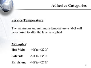 Service Temperature The maximum and minimum temperature a label will be exposed to after the label is applied Examples : Hot Melt:  -40f to +220f Solvent:  -65f to +350f Emulsion:  - 40f to +275f Adhesive Categories 