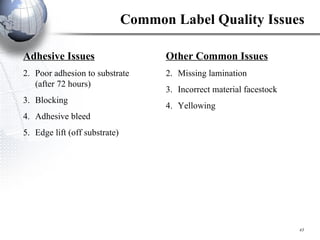 Common Label Quality Issues Adhesive Issues Poor adhesion to substrate  (after 72 hours) Blocking Adhesive bleed Edge lift (off substrate) Other Common Issues Missing lamination Incorrect material facestock Yellowing 