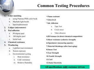 Common Testing Procedures Color matching using Pantone PMS color book Macbeth light booth Spectrophotometer Caliper (micrometer) Peel adhesion 90 degree peel 180 degree peel Initial tack Chemical resistance Weathering Lightfast (sun resistance) Xenon exposure Environmental cycling Heat resistance Cold  resistance Relative Humidity Flame resistant Gloss level   Ink Adhesion Tape Test Crock meter Taber abrasion IR Scanner (to detect chemical composition) Shear resistance (cohesive strength) Opacimeter (measuring opacity) Material Shrinkage (after heat aging) Smear Test Tear Strength Tensile Strength Curl Static Electricity All specifications  ARE  customer driven 