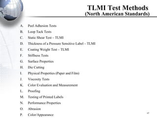 TLMI Test Methods   (North American Standards) Peel Adhesion Tests Loop Tack Tests Static Shear Test – TLMI  Thickness of a Pressure Sensitive Label – TLMI  Coating Weight Test – TLMI  Stiffness Tests Surface Properties Die Cutting Physical Properties (Paper and Film) Viscosity Tests Color Evaluation and Measurement Proofing Testing of Printed Labels Performance Properties Abrasion Color/Appearance 