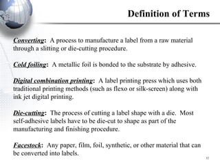 Converting :  A process to manufacture a label from a raw material through a slitting or die-cutting procedure. Cold foiling :  A metallic foil is bonded to the substrate by adhesive. Digital combination printing :  A label printing press which uses both traditional printing methods (such as flexo or silk-screen) along with ink jet digital printing. Die-cutting :  The process of cutting a label shape with a die.  Most self-adhesive labels have to be die-cut to shape as part of the manufacturing and finishing procedure. Facestock :  Any paper, film, foil, synthetic, or other material that can be converted into labels. Definition of Terms 