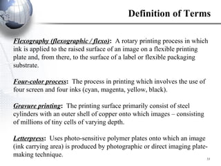 Flexography (flexographic / flexo) :  A rotary printing process in which ink is applied to the raised surface of an image on a flexible printing plate and, from there, to the surface of a label or flexible packaging substrate. Four-color process :  The process in printing which involves the use of four screen and four inks (cyan, magenta, yellow, black). Gravure printing :  The printing surface primarily consist of steel cylinders with an outer shell of copper onto which images – consisting of millions of tiny cells of varying depth. Letterpress :  Uses photo-sensitive polymer plates onto which an image (ink carrying area) is produced by photographic or direct imaging plate-making technique. Definition of Terms 