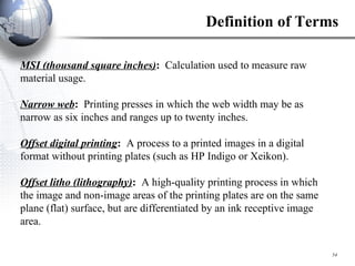 MSI (thousand square inches) :  Calculation used to measure raw material usage. Narrow web :  Printing presses in which the web width may be as narrow as six inches and ranges up to twenty inches.   Offset digital printing :  A process to a printed images in a digital format without printing plates (such as HP Indigo or Xeikon). Offset litho (lithography) :  A high-quality printing process in which the image and non-image areas of the printing plates are on the same plane (flat) surface, but are differentiated by an ink receptive image area. Definition of Terms 