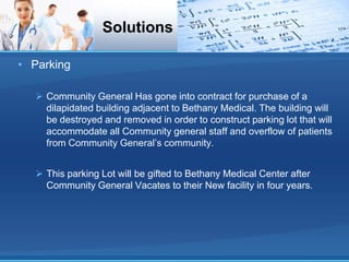 Solutions

• Parking

   Community General Has gone into contract for purchase of a
    dilapidated building adjacent to Bethany Medical. The building will
    be destroyed and removed in order to construct parking lot that will
    accommodate all Community general staff and overflow of patients
    from Community General’s community.


   This parking Lot will be gifted to Bethany Medical Center after
    Community General Vacates to their New facility in four years.
 