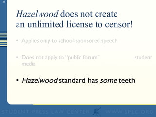 Hazelwood  does not create  an unlimited license to censor! Applies only to school-sponsored speech Does not apply to “public forum”  student media Hazelwood  standard has  some  teeth 