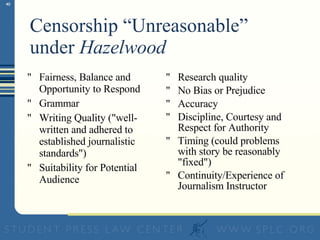 Censorship “Unreasonable” under  Hazelwood Fairness, Balance and Opportunity to Respond  Grammar Writing Quality ("well-written and adhered to established journalistic standards") Suitability for Potential Audience Research quality No Bias or Prejudice Accuracy Discipline, Courtesy and Respect for Authority Timing (could problems with story be reasonably "fixed") Continuity/Experience of Journalism Instructor 