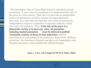 “ The newspaper class at Utica High School is intended to teach journalism. A core value of journalism is to understand the role of the press in a free society. That role is to provide an independent source of information so that a citizen can make informed decisions. It is often the case that this core value of journalistic independence requires a journalist to question authority rather than side with authority. Thus,  if the role of the press in a democratic society is to have any value, all journalists — including student journalists — must be allowed to publish viewpoints contrary to those of state authorities  without intervention of censorship by the authorities themselves. Without protection, the freedoms of speech and press are meaningless and the press becomes a mere channel for official thought.” —  Dean v. Utica , 345 F.Supp.2d 799 (E.D. Mich. 2004 )   