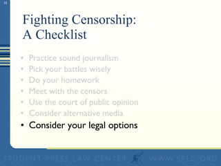 Fighting Censorship:  A Checklist Practice sound journalism Pick your battles wisely Do your homework Meet with the censors Use the court of public opinion Consider alternative media Consider your legal options 
