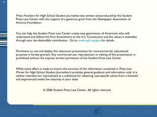 Press Freedom for High School Student Journalists  was written and produced by the Student Press Law Center with the support of a generous grant from the Newspaper Association of America Foundation.  You can help the Student Press Law Center create new generations of Americans who will understand and defend the First Amendment to the U.S. Constitution and the values it embodies through your tax-deductible contribution.  Go to  www.splc.org/give  for details.  Permission to use and display this classroom presentation for noncommercial, educational purposes is hereby granted. Any commercial use, reproduction or editing of this presentation is prohibited without the express written permission of the Student Press Law Center. While every effort is made to ensure the accuracy of the information contained in  Press Law Primer for High School Student Journalists  it provides  general guidance and information only . It is neither intended nor represented as a substitute for obtaining case-specific advice from a licensed and experienced media law attorney in your state. © 2006 Student Press Law Center. All rights reserved. 