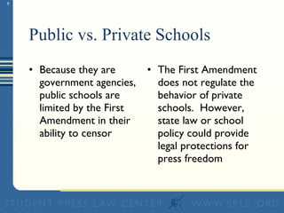 Public vs. Private Schools Because they are government agencies, public schools are limited by the First Amendment in their ability to censor The First Amendment does not regulate the behavior of private schools.  However, state law or school policy could provide legal protections for press freedom 