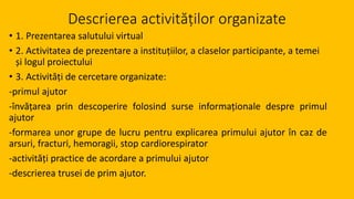 Descrierea activităților organizate
• 1. Prezentarea salutului virtual
• 2. Activitatea de prezentare a instituțiilor, a claselor participante, a temei
și logul proiectului
• 3. Activități de cercetare organizate:
-primul ajutor
-învățarea prin descoperire folosind surse informaționale despre primul
ajutor
-formarea unor grupe de lucru pentru explicarea primului ajutor în caz de
arsuri, fracturi, hemoragii, stop cardiorespirator
-activități practice de acordare a primului ajutor
-descrierea trusei de prim ajutor.
 