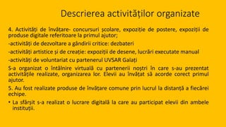 Descrierea activităților organizate
4. Activități de învățare- concursuri școlare, expoziție de postere, expoziții de
produse digitale referitoare la primul ajutor;
-activități de dezvoltare a gândirii critice: dezbateri
-activități artistice și de creație: expoziții de desene, lucrări executate manual
-activități de voluntariat cu partenerul UVSAR Galați
S-a organizat o întălnire virtuală cu partenerii noștri în care s-au prezentat
activitățile realizate, organizarea lor. Elevii au învățat să acorde corect primul
ajutor.
5. Au fost realizate produse de învățare comune prin lucrul la distanță a fiecărei
echipe.
• La sfârșit s-a realizat o lucrare digitală la care au participat elevii din ambele
instituții.
 