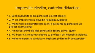 Impresiile elevilor, cadrelor didactice
• 1. Sunt mulțumită că am participat la acest proiect
• 2. M-am împrietenit cu elevi din Republica Moldova
• 3. Multumesc d nei profesoare că mi-a dat șansa să particip la un
proiect internațional
• 4. Am făcut schimb de idei, cunoștințe despre primul ajutor
• 5. Mă bucur că am putut colabora cu profesori din Republica Moldova
• 6. Multumim pentru participare, implicare și dăruire în acest proiect
 