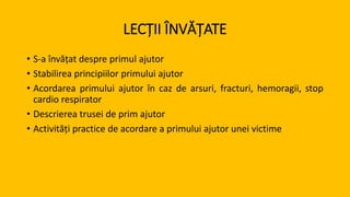 LECȚII ÎNVĂȚATE
• S-a învățat despre primul ajutor
• Stabilirea principiilor primului ajutor
• Acordarea primului ajutor în caz de arsuri, fracturi, hemoragii, stop
cardio respirator
• Descrierea trusei de prim ajutor
• Activități practice de acordare a primului ajutor unei victime
 