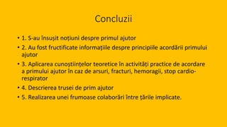 Concluzii
• 1. S-au însușit noțiuni despre primul ajutor
• 2. Au fost fructificate informațiile despre principiile acordării primului
ajutor
• 3. Aplicarea cunoștiințelor teoretice în activități practice de acordare
a primului ajutor în caz de arsuri, fracturi, hemoragii, stop cardio-
respirator
• 4. Descrierea trusei de prim ajutor
• 5. Realizarea unei frumoase colaborări între țările implicate.
 