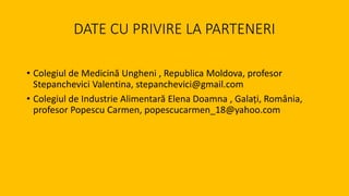 DATE CU PRIVIRE LA PARTENERI
• Colegiul de Medicină Ungheni , Republica Moldova, profesor
Stepanchevici Valentina, stepanchevici@gmail.com
• Colegiul de Industrie Alimentară Elena Doamna , Galați, România,
profesor Popescu Carmen, popescucarmen_18@yahoo.com
 