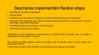 Descrierea implementării fiecărei etape
• Activități de cercetare organizate:
• -primul ajutor
• -învățarea prin descoperire folosind surse informaționale despre primul ajutor
• -formarea unor grupe de lucru pentru explicarea primului ajutor în caz de arsuri, fracturi,
hemoragii, stop cardiorespirator
• -activități practice de acordare a primului ajutor
• -descrierea trusei de prim ajutor.
Activitățile au fost organizate în parteneriat cu UVSAR Galați, instituție care se ocupă cu
acordarea primului ajutor în Galați.
Din aceste activități practice elevii au învățat cum să acorde corect primul ajutor unei
potențiale victime.
Fiecare elev al clase a fost implicat în prezentarea unui aspect al cercetării
 