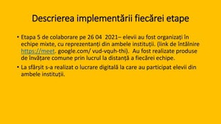 Descrierea implementării fiecărei etape
• Etapa 5 de colaborare pe 26 04 2021– elevii au fost organizați în
echipe mixte, cu reprezentanți din ambele instituții. (link de întălnire
https://meet. google.com/ vud-vquh-thi). Au fost realizate produse
de învățare comune prin lucrul la distanță a fiecărei echipe.
• La sfârșit s-a realizat o lucrare digitală la care au participat elevii din
ambele instituții.
 