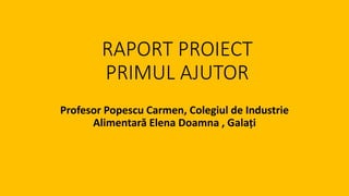 RAPORT PROIECT
PRIMUL AJUTOR
Profesor Popescu Carmen, Colegiul de Industrie
Alimentară Elena Doamna , Galați
 