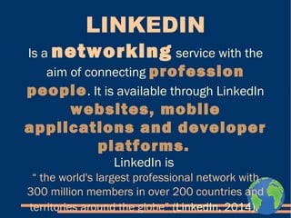LINKEDIN 
Is a networking service with the 
aim of connecting profession 
people. It is available through LinkedIn 
websites, mobile 
applications and developer 
platforms. 
LinkedIn is 
“ the world's largest professional network with 
300 million members in over 200 countries and 
territories around the globe” (LinkedIn, 2014). 
 