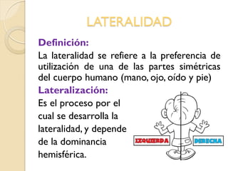 LATERALIDAD
Definición:
La lateralidad se refiere a la preferencia de
utilización de una de las partes simétricas
del cuerpo humano (mano, ojo, oído y pie)
Lateralización:
Es el proceso por el
cual se desarrolla la
lateralidad, y depende
de la dominancia
hemisférica.
 
