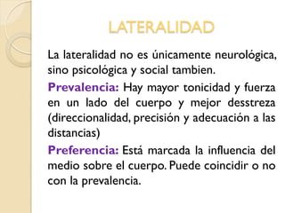 LATERALIDAD
La lateralidad no es únicamente neurológica,
sino psicológica y social tambien.
Prevalencia: Hay mayor tonicidad y fuerza
en un lado del cuerpo y mejor desstreza
(direccionalidad, precisión y adecuación a las
distancias)
Preferencia: Está marcada la influencia del
medio sobre el cuerpo. Puede coincidir o no
con la prevalencia.
 