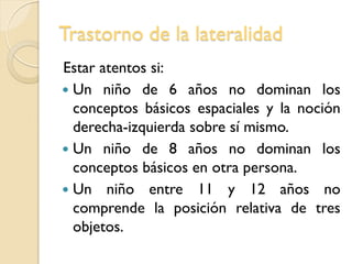Trastorno de la lateralidad
Estar atentos si:
 Un niño de 6 años no dominan los
conceptos básicos espaciales y la noción
derecha-izquierda sobre sí mismo.
 Un niño de 8 años no dominan los
conceptos básicos en otra persona.
 Un niño entre 11 y 12 años no
comprende la posición relativa de tres
objetos.
 