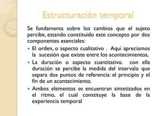 Estructuración temporal
Se fundamenta sobre los cambios que el sujeto
percibe, estando constituido este concepto por dos
componentes esenciales:
 El orden, o aspecto cualitativo . Aquí apreciamos
la sucesión que existe entre los acontecimientos,
 La duración o aspecto cuantitativo. con ella
duración se percibe la medida del intervalo que
separa dos puntos de referencia: el principio y el
fin de un acontecimiento.
 Ambos elementos se encuentran sintetizados en
el ritmo, el cual constituye la base de la
experiencia temporal
 