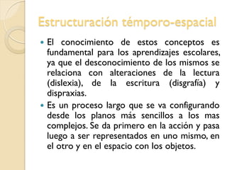 Estructuración témporo-espacial
 El conocimiento de estos conceptos es
fundamental para los aprendizajes escolares,
ya que el desconocimiento de los mismos se
relaciona con alteraciones de la lectura
(dislexia), de la escritura (disgrafía) y
dispraxias.
 Es un proceso largo que se va configurando
desde los planos más sencillos a los mas
complejos. Se da primero en la acción y pasa
luego a ser representados en uno mismo, en
el otro y en el espacio con los objetos.
 
