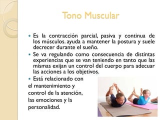Tono Muscular
 Es la contracción parcial, pasiva y continua de
los músculos. ayuda a mantener la postura y suele
decrecer durante el sueño.
 Se va regulando como consecuencia de distintas
experiencias que se van teniendo en tanto que las
mismas exijan un control del cuerpo para adecuar
las acciones a los objetivos.
 Está relacionado con
el mantenimiento y
control de la atención,
las emociones y la
personalidad.
 