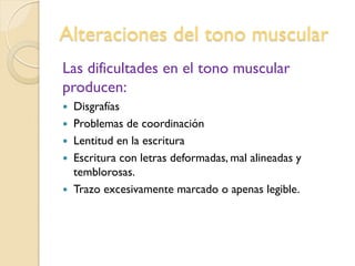 Alteraciones del tono muscular
Las dificultades en el tono muscular
producen:
 Disgrafías
 Problemas de coordinación
 Lentitud en la escritura
 Escritura con letras deformadas, mal alineadas y
temblorosas.
 Trazo excesivamente marcado o apenas legible.
 