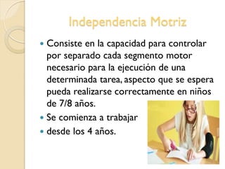 Independencia Motriz
 Consiste en la capacidad para controlar
por separado cada segmento motor
necesario para la ejecución de una
determinada tarea, aspecto que se espera
pueda realizarse correctamente en niños
de 7/8 años.
 Se comienza a trabajar
 desde los 4 años.
 