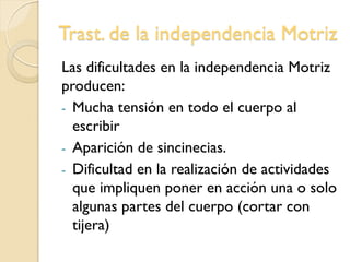 Trast. de la independencia Motriz
Las dificultades en la independencia Motriz
producen:
- Mucha tensión en todo el cuerpo al
escribir
- Aparición de sincinecias.
- Dificultad en la realización de actividades
que impliquen poner en acción una o solo
algunas partes del cuerpo (cortar con
tijera)
 
