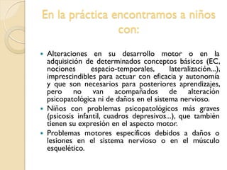 En la práctica encontramos a niños
con:
 Alteraciones en su desarrollo motor o en la
adquisición de determinados conceptos básicos (EC,
nociones espacio-temporales, lateralización...),
imprescindibles para actuar con eficacia y autonomía
y que son necesarios para posteriores aprendizajes,
pero no van acompañados de alteración
psicopatológica ni de daños en el sistema nervioso.
 Niños con problemas psicopatológicos más graves
(psicosis infantil, cuadros depresivos...), que también
tienen su expresión en el aspecto motor.
 Problemas motores específicos debidos a daños o
lesiones en el sistema nervioso o en el músculo
esquelético.
 