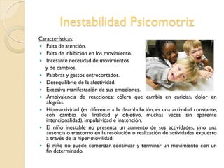 Inestabilidad Psicomotriz
Características:
 Falta de atención.
 Falta de inhibición en los movimiento.
 Incesante necesidad de movimientos
y de cambios.
 Palabras y gestos entrecortados.
 Desequilibrio de la afectividad.
 Excesiva manifestación de sus emociones.
 Ambivalencia de reacciones: cólera que cambia en caricias, dolor en
alegrías.
 Hiperactividad (es diferente a la deambulación, es una actividad constante,
con cambio de finalidad y objetivo, muchas veces sin aparente
intencionalidad), impulsividad e inatención.
 El niño inestable no presenta un aumento de sus actividades, sino una
ausencia o trastorno en la resolución o realización de actividades expuesto
a través de la hiper-movilidad.
 El niño no puede comenzar, continuar y terminar un movimiento con un
fin determinado.
 
