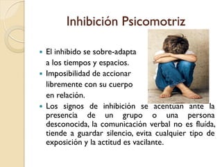 Inhibición Psicomotriz
 El inhibido se sobre-adapta
a los tiempos y espacios.
 Imposibilidad de accionar
libremente con su cuerpo
en relación.
 Los signos de inhibición se acentúan ante la
presencia de un grupo o una persona
desconocida, la comunicación verbal no es fluída,
tiende a guardar silencio, evita cualquier tipo de
exposición y la actitud es vacilante.
 