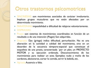 Otros trastornos psicomotrices
 SINCINESIAS: son movimientos asociados de carácter involuntario.
Implican grupos musculares que no están afectados por un
determinado movimiento.
 PARATONÍAS: imposibilidad o dificultad de relajarse voluntariamente.
 DISPRAXIAS:
 Praxia: son sistemas de movimientos coordinados en función de un
resultado o de una intención (Piaget) Son adquiridas.
 Dispraxia: Dys (griego) indica dificultad, perturbación. No es una
alteración en la cantidad o calidad del movimiento, sino en un
desorden de la secuencia témporo-espacial que constituye el
esqueleto de una praxia, caracterizada ´por un plan, un PROYECTO
MOTOR y su ejecución ordenada. Desconocimiento de los
movimientos para realizar un acto. Ejemplos: nudo y moño de los
cordones, abotonarse, cortar la comida, servir la bebida, etc.
 Apraxia:Ausencia o falta.
 