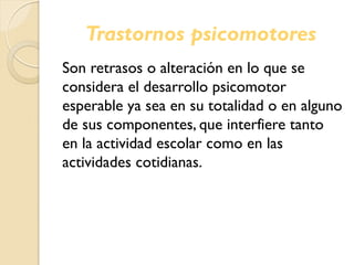 Trastornos psicomotores
Son retrasos o alteración en lo que se
considera el desarrollo psicomotor
esperable ya sea en su totalidad o en alguno
de sus componentes, que interfiere tanto
en la actividad escolar como en las
actividades cotidianas.
 