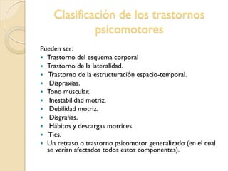 Clasificación de los trastornos
psicomotores
Pueden ser:
 Trastorno del esquema corporal
 Trastorno de la lateralidad.
 Trastorno de la estructuración espacio-temporal.
 Dispraxias.
 Tono muscular.
 Inestabilidad motriz.
 Debilidad motriz.
 Disgrafías.
 Hábitos y descargas motrices.
 Tics.
 Un retraso o trastorno psicomotor generalizado (en el cual
se verían afectados todos estos componentes).
 
