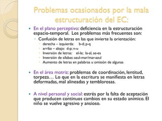 Problemas ocasionados por la mala
estructuración del EC:
 En el plano perceptivo: deficiencia en la estructuración
espacio-temporal. Los problemas más frecuentes son:
◦ Confusión de letras en las que invierte la orientación:
 derecha – izquierda: b-d; p-q
 arriba – abajo: d-p; n-u
 Inversión de letras: el-le; la-al, se-es
 Inversión de sílabas: azul-mar/mar-azul
 Aumento de letras en palabras u omisión de algunas
 En el área motriz: problemas de coordinación, lentitud,
torpeza… Lo que en la escritura se manifiesta en letras
deformadas, mal alineadas y temblorosas.
 A nivel personal y social: estrés por la falta de aceptación
que producen continuos cambios en su estado anímico. El
niño se vuelve agresivo y ansioso.
 