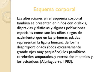 Esquema corporal
Las alteraciones en el esquema corporal
también se presentan en niños con dislexia,
dispraxias y disfasias y algunas poblaciones
especiales como son los niños ciegos de
nacimiento, que en las primeras edades
representan la figura humana de forma
desproporcionada (boca excesivamente
grande ojos muy pequeños); los paralíticos
cerebrales, amputados, y retrasados mentales y
los psicóticos (Ajuriaguerra, 1983).
 