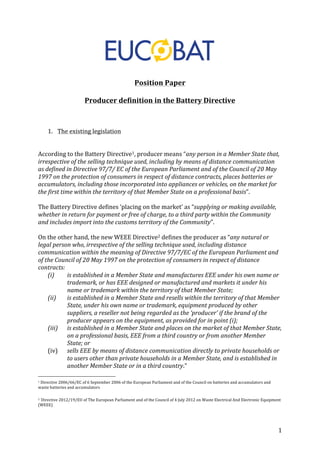 1 
Position 
Paper 
Producer 
definition 
in 
the 
Battery 
Directive 
1. The 
existing 
legislation 
According 
to 
the 
Battery 
Directive1, 
producer 
means 
“any 
person 
in 
a 
Member 
State 
that, 
irrespective 
of 
the 
selling 
technique 
used, 
including 
by 
means 
of 
distance 
communication 
as 
defined 
in 
Directive 
97/7/ 
EC 
of 
the 
European 
Parliament 
and 
of 
the 
Council 
of 
20 
May 
1997 
on 
the 
protection 
of 
consumers 
in 
respect 
of 
distance 
contracts, 
places 
batteries 
or 
accumulators, 
including 
those 
incorporated 
into 
appliances 
or 
vehicles, 
on 
the 
market 
for 
the 
first 
time 
within 
the 
territory 
of 
that 
Member 
State 
on 
a 
professional 
basis”. 
The 
Battery 
Directive 
defines 
‘placing 
on 
the 
market’ 
as 
“supplying 
or 
making 
available, 
whether 
in 
return 
for 
payment 
or 
free 
of 
charge, 
to 
a 
third 
party 
within 
the 
Community 
and 
includes 
import 
into 
the 
customs 
territory 
of 
the 
Community”. 
On 
the 
other 
hand, 
the 
new 
WEEE 
Directive2 
defines 
the 
producer 
as 
“any 
natural 
or 
legal 
person 
who, 
irrespective 
of 
the 
selling 
technique 
used, 
including 
distance 
communication 
within 
the 
meaning 
of 
Directive 
97/7/EC 
of 
the 
European 
Parliament 
and 
of 
the 
Council 
of 
20 
May 
1997 
on 
the 
protection 
of 
consumers 
in 
respect 
of 
distance 
contracts: 
(i) is 
established 
in 
a 
Member 
State 
and 
manufactures 
EEE 
under 
his 
own 
name 
or 
trademark, 
or 
has 
EEE 
designed 
or 
manufactured 
and 
markets 
it 
under 
his 
name 
or 
trademark 
within 
the 
territory 
of 
that 
Member 
State; 
(ii) is 
established 
in 
a 
Member 
State 
and 
resells 
within 
the 
territory 
of 
that 
Member 
State, 
under 
his 
own 
name 
or 
trademark, 
equipment 
produced 
by 
other 
suppliers, 
a 
reseller 
not 
being 
regarded 
as 
the 
‘producer’ 
if 
the 
brand 
of 
the 
producer 
appears 
on 
the 
equipment, 
as 
provided 
for 
in 
point 
(i); 
(iii) is 
established 
in 
a 
Member 
State 
and 
places 
on 
the 
market 
of 
that 
Member 
State, 
on 
a 
professional 
basis, 
EEE 
from 
a 
third 
country 
or 
from 
another 
Member 
State; 
or 
(iv) sells 
EEE 
by 
means 
of 
distance 
communication 
directly 
to 
private 
households 
or 
to 
users 
other 
than 
private 
households 
in 
a 
Member 
State, 
and 
is 
established 
in 
another 
Member 
State 
or 
in 
a 
third 
country.” 
1 
Directive 
2006/66/EC 
of 
6 
September 
2006 
of 
the 
European 
Parliament 
and 
of 
the 
Council 
on 
batteries 
and 
accumulators 
and 
waste 
batteries 
and 
accumulators 
2 
Directive 
2012/19/EU 
of 
The 
European 
Parliament 
and 
of 
the 
Council 
of 
4 
July 
2012 
on 
Waste 
Electrical 
And 
Electronic 
Equipment 
(WEEE) 
 